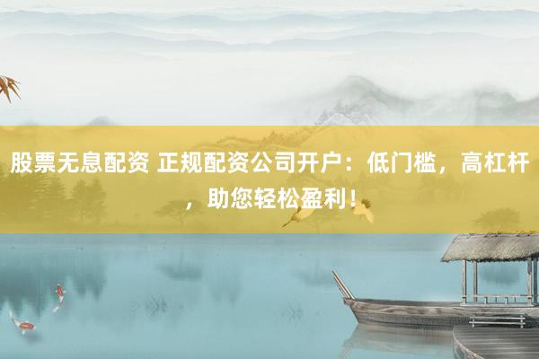股票无息配资 正规配资公司开户：低门槛，高杠杆，助您轻松盈利！