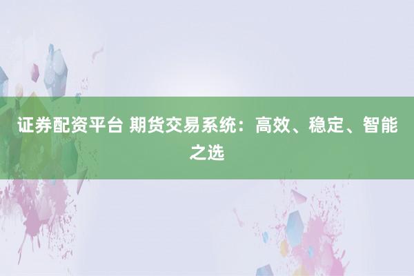 证券配资平台 期货交易系统：高效、稳定、智能之选