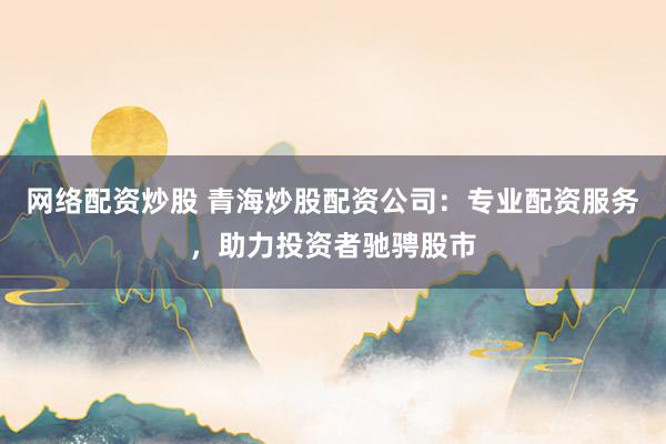 网络配资炒股 青海炒股配资公司：专业配资服务，助力投资者驰骋股市