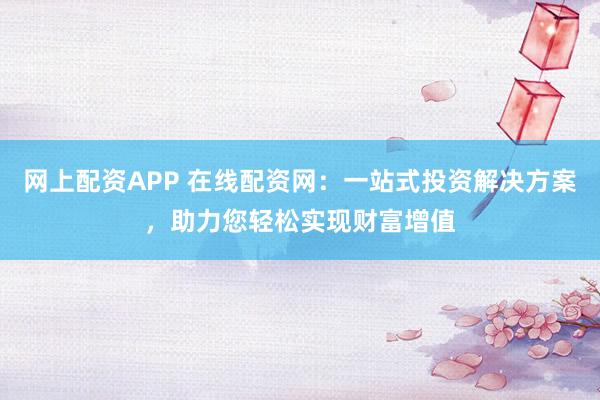 网上配资APP 在线配资网：一站式投资解决方案，助力您轻松实现财富增值