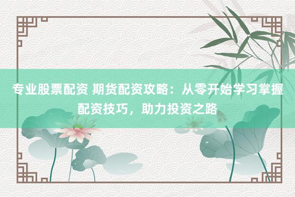 专业股票配资 期货配资攻略：从零开始学习掌握配资技巧，助力投资之路