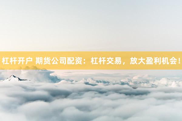 杠杆开户 期货公司配资：杠杆交易，放大盈利机会！