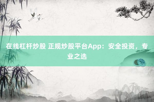 在线杠杆炒股 正规炒股平台App：安全投资，专业之选