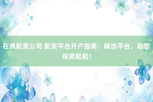 在线配资公司 配资平台开户指南：精选平台，助您投资起航！
