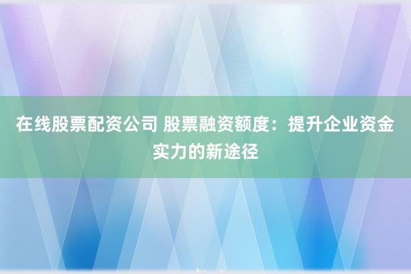 在线股票配资公司 股票融资额度：提升企业资金实力的新途径