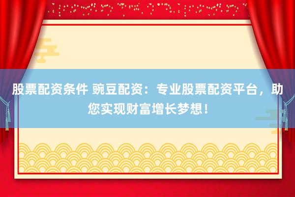 股票配资条件 豌豆配资：专业股票配资平台，助您实现财富增长梦想！