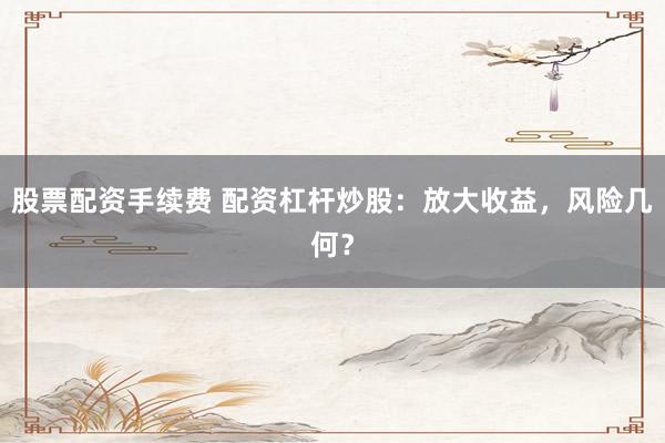 股票配资手续费 配资杠杆炒股：放大收益，风险几何？