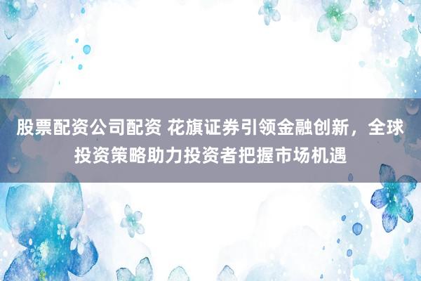 股票配资公司配资 花旗证券引领金融创新，全球投资策略助力投资者把握市场机遇