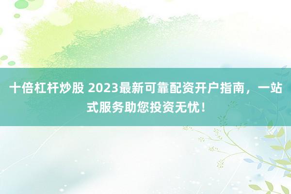 十倍杠杆炒股 2023最新可靠配资开户指南，一站式服务助您投资无忧！