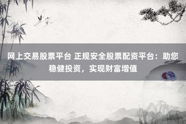 网上交易股票平台 正规安全股票配资平台：助您稳健投资，实现财富增值