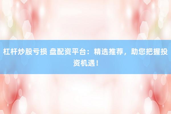 杠杆炒股亏损 盘配资平台：精选推荐，助您把握投资机遇！