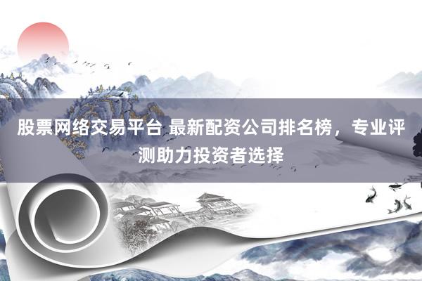 股票网络交易平台 最新配资公司排名榜，专业评测助力投资者选择
