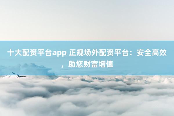 十大配资平台app 正规场外配资平台：安全高效，助您财富增值