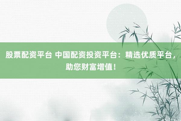股票配资平台 中国配资投资平台：精选优质平台，助您财富增值！
