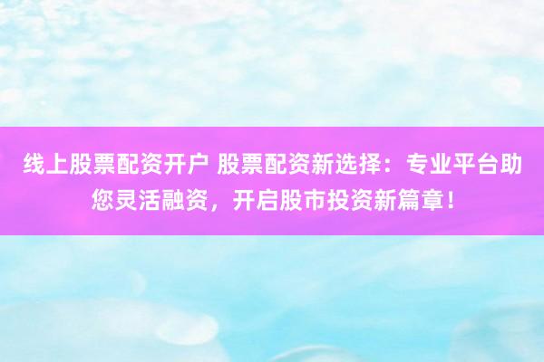 线上股票配资开户 股票配资新选择：专业平台助您灵活融资，开启股市投资新篇章！