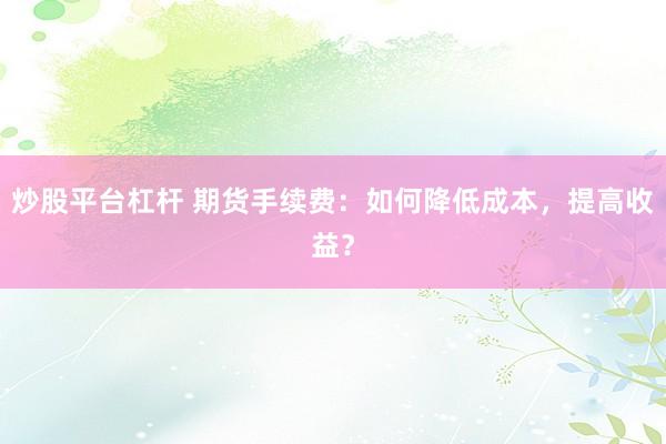 炒股平台杠杆 期货手续费：如何降低成本，提高收益？