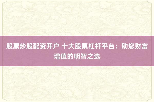 股票炒股配资开户 十大股票杠杆平台：助您财富增值的明智之选