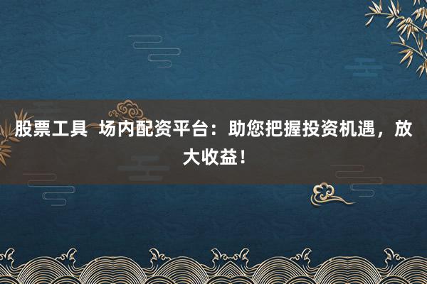 股票工具  场内配资平台：助您把握投资机遇，放大收益！