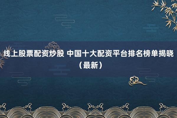 线上股票配资炒股 中国十大配资平台排名榜单揭晓（最新）