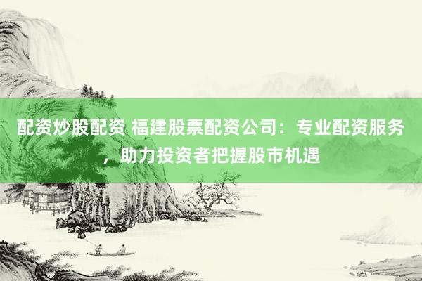 配资炒股配资 福建股票配资公司：专业配资服务，助力投资者把握股市机遇