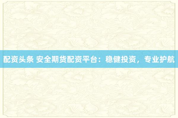 配资头条 安全期货配资平台：稳健投资，专业护航