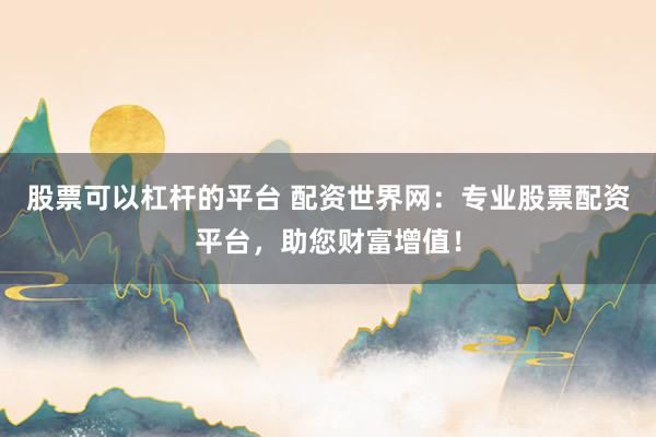 股票可以杠杆的平台 配资世界网：专业股票配资平台，助您财富增值！