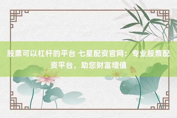 股票可以杠杆的平台 七星配资官网：专业股票配资平台，助您财富增值