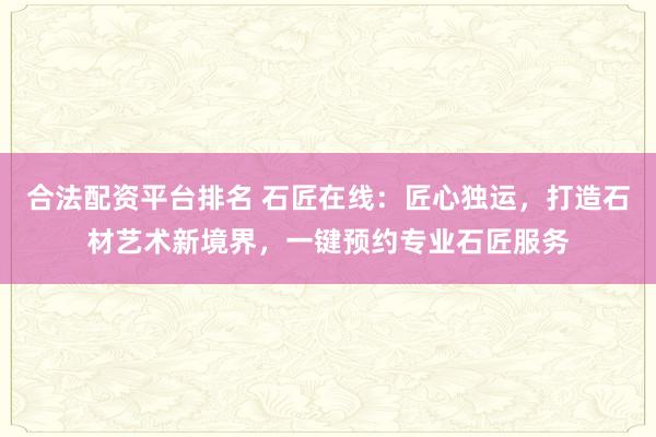合法配资平台排名 石匠在线：匠心独运，打造石材艺术新境界，一键预约专业石匠服务
