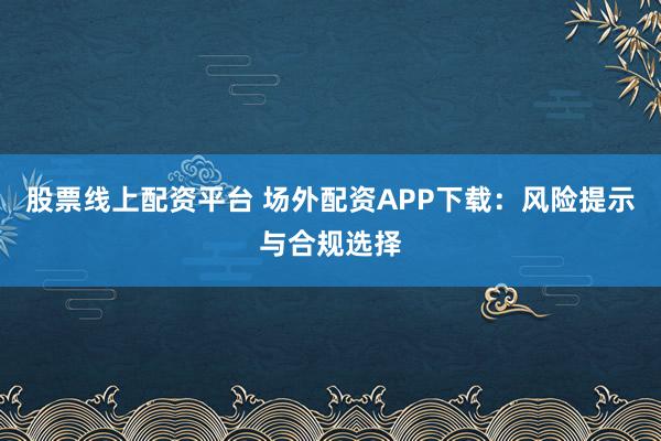 股票线上配资平台 场外配资APP下载：风险提示与合规选择