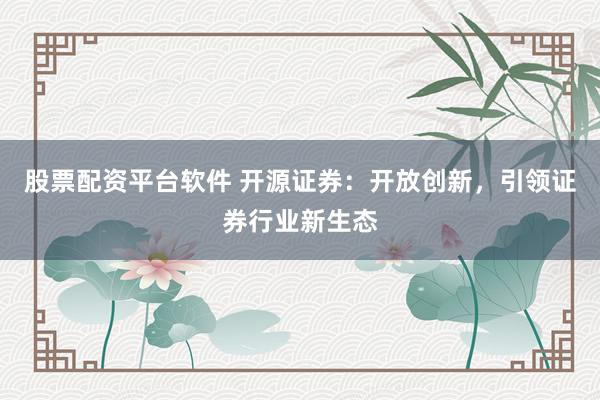 股票配资平台软件 开源证券：开放创新，引领证券行业新生态
