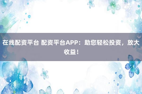 在线配资平台 配资平台APP：助您轻松投资，放大收益！