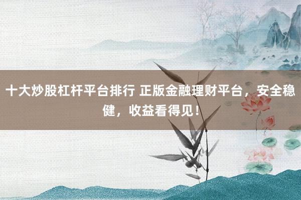 十大炒股杠杆平台排行 正版金融理财平台，安全稳健，收益看得见！