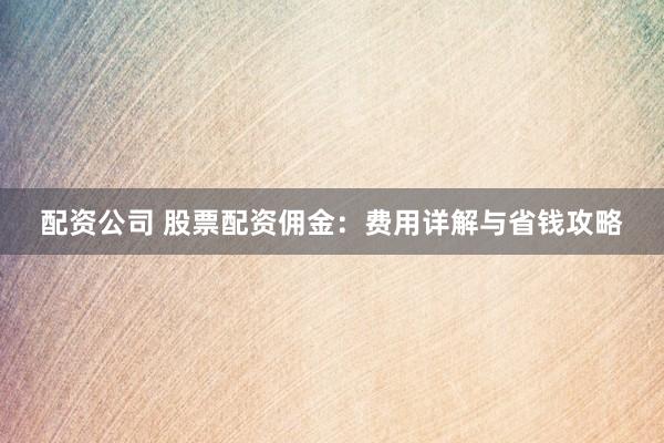 配资公司 股票配资佣金：费用详解与省钱攻略