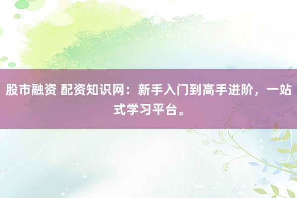 股市融资 配资知识网：新手入门到高手进阶，一站式学习平台。