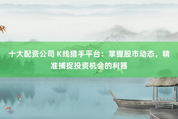 十大配资公司 K线猎手平台：掌握股市动态，精准捕捉投资机会的利器