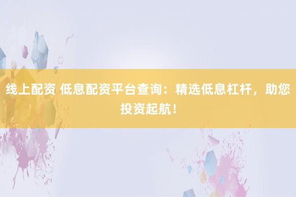 线上配资 低息配资平台查询：精选低息杠杆，助您投资起航！