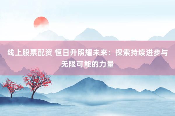 线上股票配资 恒日升照耀未来：探索持续进步与无限可能的力量