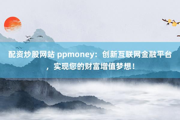 配资炒股网站 ppmoney：创新互联网金融平台，实现您的财富增值梦想！
