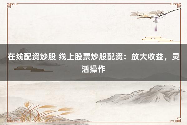 在线配资炒股 线上股票炒股配资：放大收益，灵活操作