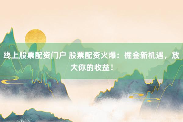 线上股票配资门户 股票配资火爆：掘金新机遇，放大你的收益！