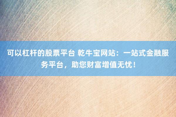 可以杠杆的股票平台 乾牛宝网站：一站式金融服务平台，助您财富增值无忧！