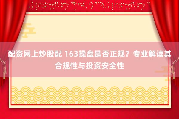 配资网上炒股配 163操盘是否正规？专业解读其合规性与投资安全性
