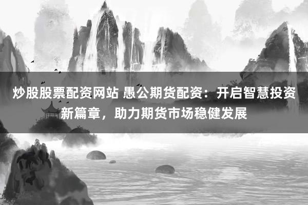 炒股股票配资网站 愚公期货配资：开启智慧投资新篇章，助力期货市场稳健发展