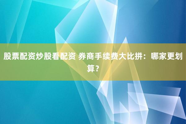 股票配资炒股看配资 券商手续费大比拼：哪家更划算？