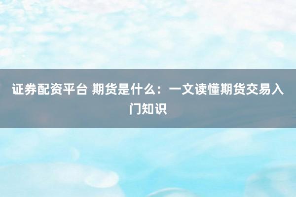 证券配资平台 期货是什么：一文读懂期货交易入门知识