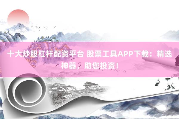 十大炒股杠杆配资平台 股票工具APP下载：精选神器，助您投资！