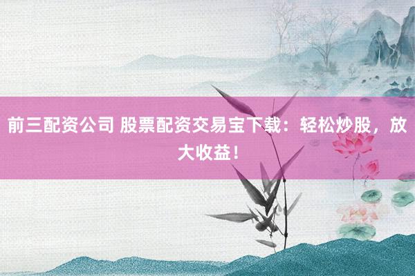 前三配资公司 股票配资交易宝下载：轻松炒股，放大收益！