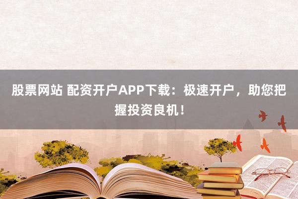 股票网站 配资开户APP下载：极速开户，助您把握投资良机！