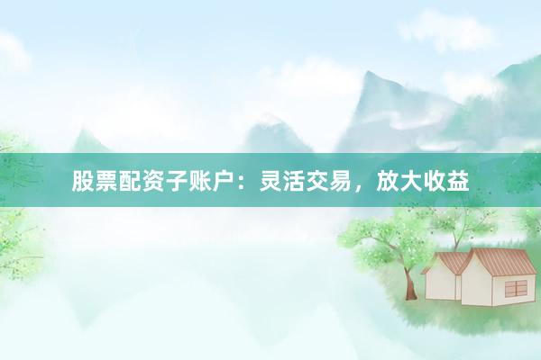 股票配资子账户：灵活交易，放大收益