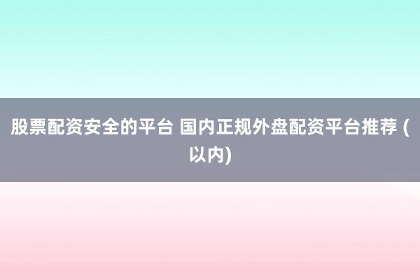 股票配资安全的平台 国内正规外盘配资平台推荐 (以内)
